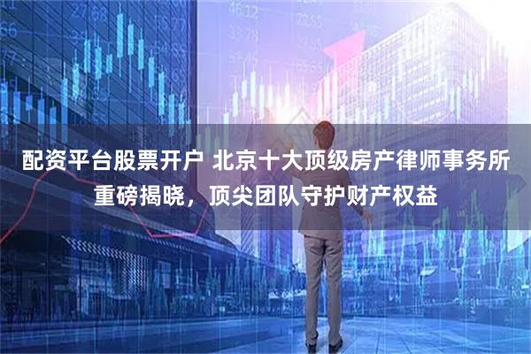 配资平台股票开户 北京十大顶级房产律师事务所重磅揭晓,顶尖团队守护财产权益