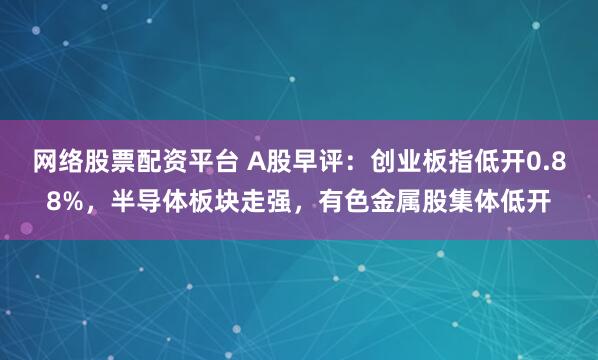 网络股票配资平台 A股早评:创业板指低开0.88%,半导体板块走强,有色金属股集体低开