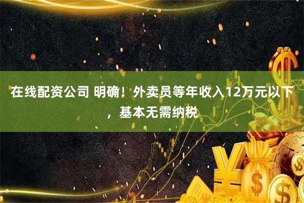 在线配资公司 明确！外卖员等年收入12万元以下，基本无需纳税