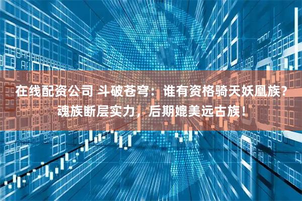 在线配资公司 斗破苍穹：谁有资格骑天妖凰族？魂族断层实力，后期媲美远古族！