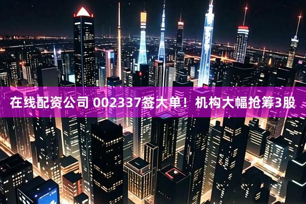 在线配资公司 002337签大单！机构大幅抢筹3股