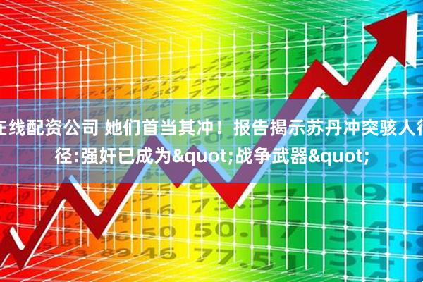 在线配资公司 她们首当其冲！报告揭示苏丹冲突骇人行径:强奸已成为&quot;战争武器&quot;