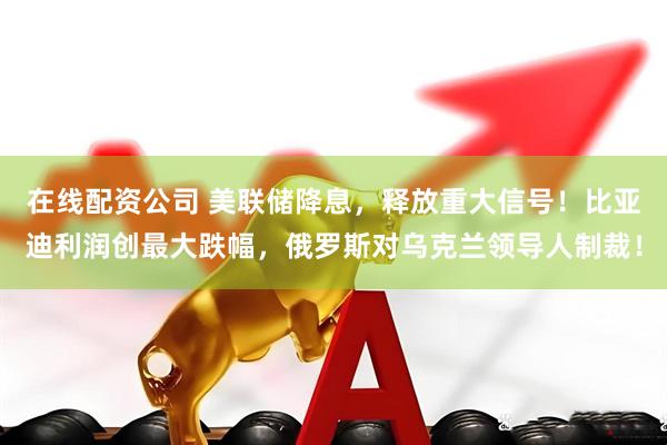 在线配资公司 美联储降息，释放重大信号！比亚迪利润创最大跌幅，俄罗斯对乌克兰领导人制裁！