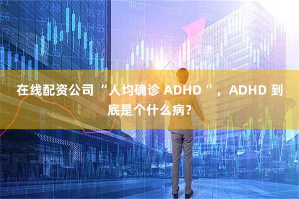 在线配资公司 “人均确诊 ADHD ”，ADHD 到底是个什么病？