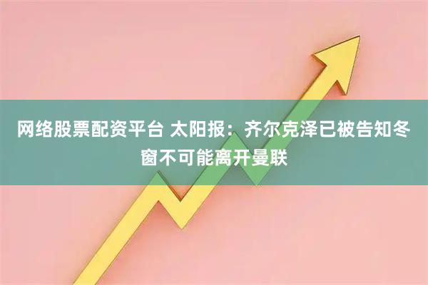 网络股票配资平台 太阳报：齐尔克泽已被告知冬窗不可能离开曼联