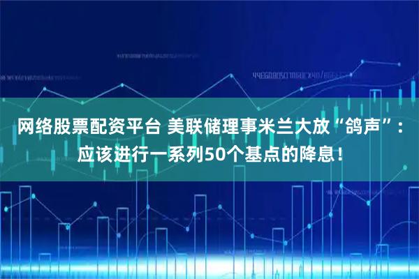 网络股票配资平台 美联储理事米兰大放“鸽声”：应该进行一系列50个基点的降息！