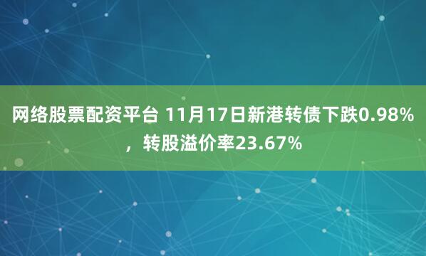 网络股票配资平台 11月17日新港转债下跌0.98%，转股溢价率23.67%