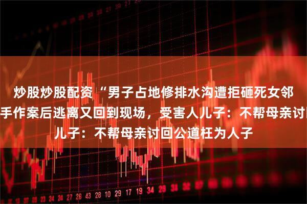 炒股炒股配资 “男子占地修排水沟遭拒砸死女邻居”案开庭，凶手作案后逃离又回到现场，受害人儿子：不帮母亲讨回公道枉为人子