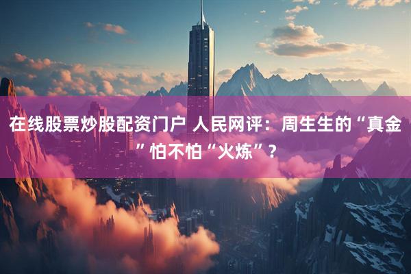 在线股票炒股配资门户 人民网评：周生生的“真金”怕不怕“火炼”？