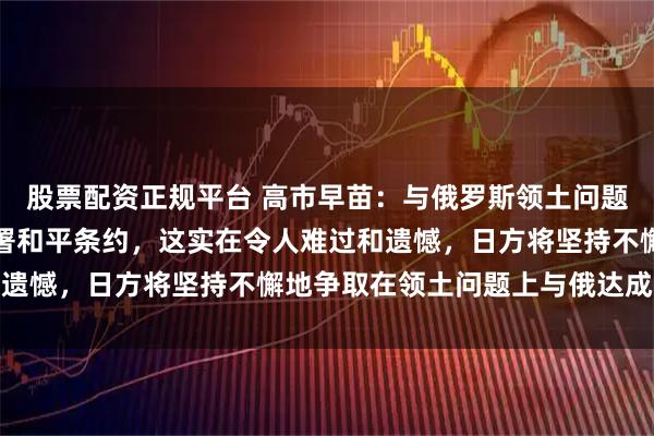 股票配资正规平台 高市早苗：与俄罗斯领土问题至今悬而未决，也未签署和平条约，这实在令人难过和遗憾，日方将坚持不懈地争取在领土问题上与俄达成互谅