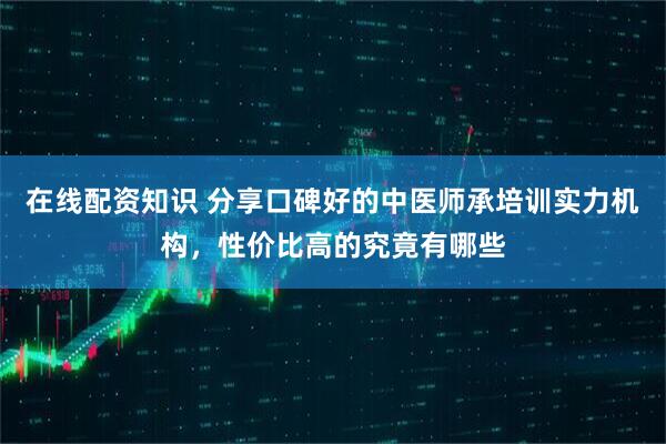 在线配资知识 分享口碑好的中医师承培训实力机构，性价比高的究竟有哪些