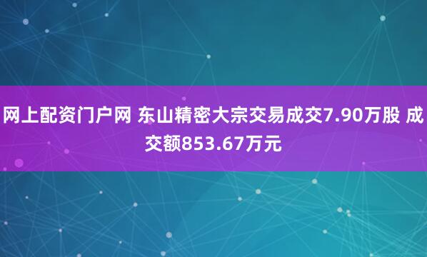 网上配资门户网 东山精密大宗交易成交7.90万股 成交额853.67万元