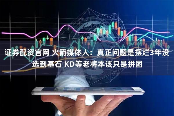证券配资官网 火箭媒体人：真正问题是摆烂3年没选到基石 KD等老将本该只是拼图