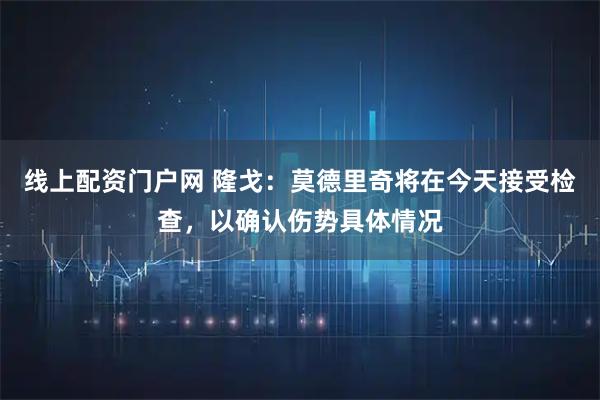 线上配资门户网 隆戈：莫德里奇将在今天接受检查，以确认伤势具体情况