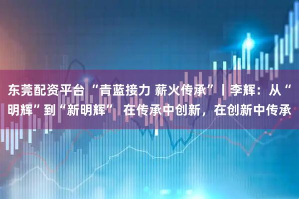 东莞配资平台 “青蓝接力 薪火传承”丨李辉:从“明辉”到“新明辉” 在传承中创新,在创新中传承