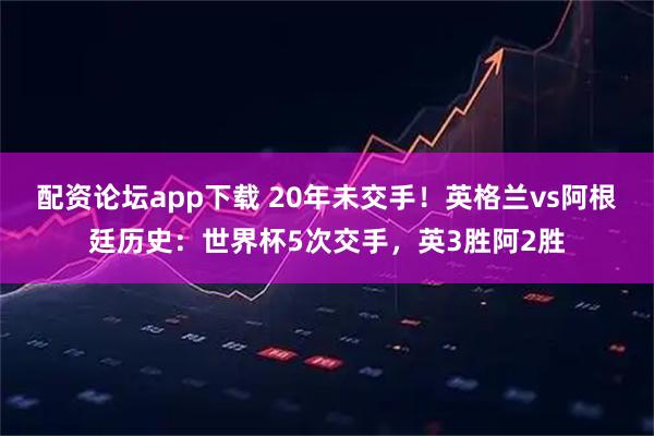 配资论坛app下载 20年未交手！英格兰vs阿根廷历史：世界杯5次交手，英3胜阿2胜
