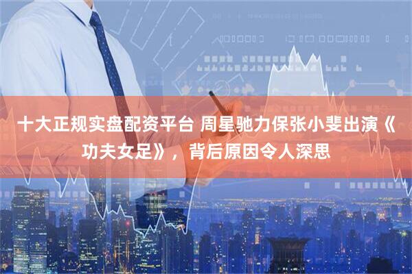 十大正规实盘配资平台 周星驰力保张小斐出演《功夫女足》，背后原因令人深思