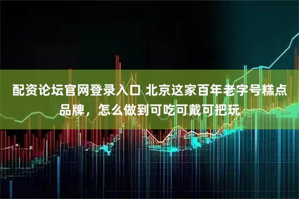 配资论坛官网登录入口 北京这家百年老字号糕点品牌，怎么做到可吃可戴可把玩