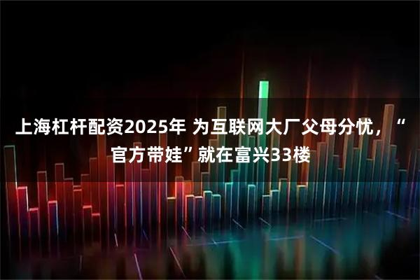 上海杠杆配资2025年 为互联网大厂父母分忧，“官方带娃”就在富兴33楼