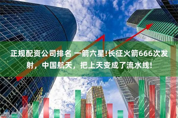 正规配资公司排名 一箭六星!长征火箭666次发射，中国航天，把上天变成了流水线!