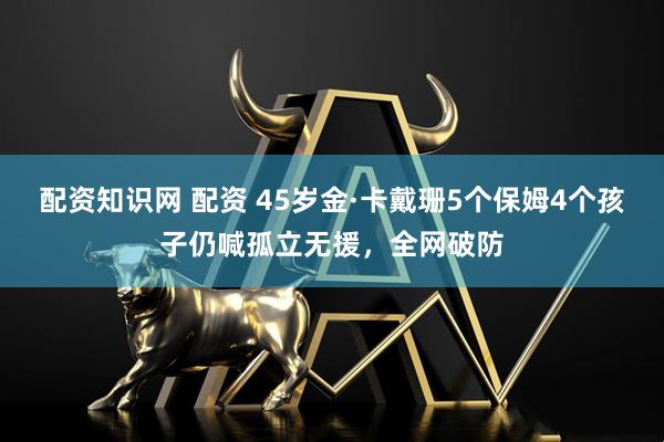配资知识网 配资 45岁金·卡戴珊5个保姆4个孩子仍喊孤立无援，全网破防