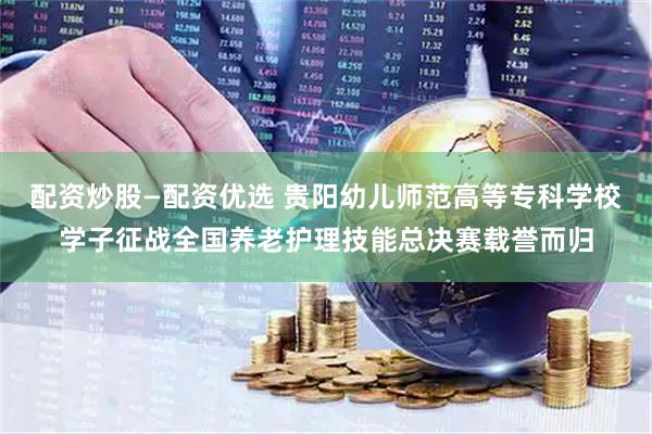 配资炒股—配资优选 贵阳幼儿师范高等专科学校学子征战全国养老护理技能总决赛载誉而归